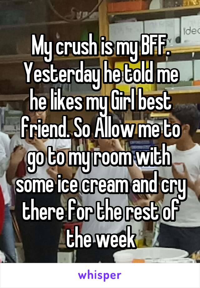 My crush is my BFF. Yesterday he told me he likes my Girl best friend. So Allow me to go to my room with  some ice cream and cry there for the rest of the week