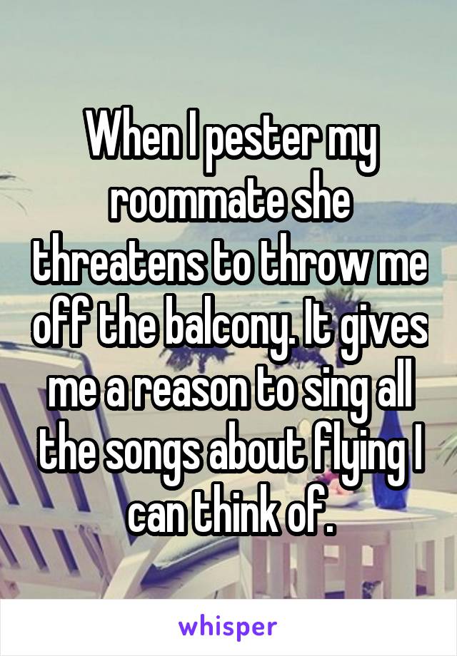 When I pester my roommate she threatens to throw me off the balcony. It gives me a reason to sing all the songs about flying I can think of.