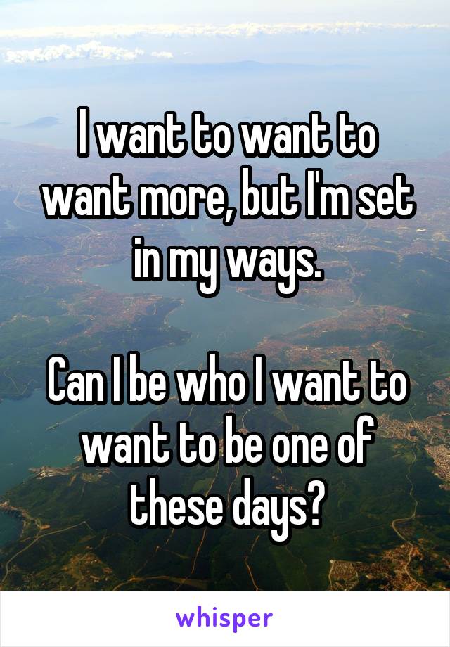 I want to want to want more, but I'm set in my ways.

Can I be who I want to want to be one of these days?