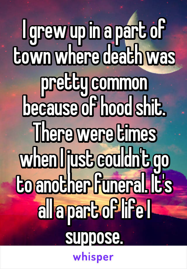 I grew up in a part of town where death was pretty common because of hood shit. There were times when I just couldn't go to another funeral. It's all a part of life I suppose.