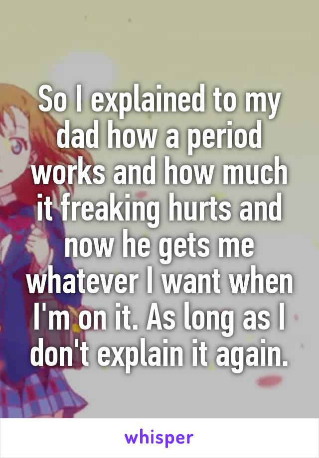 So I explained to my dad how a period works and how much it freaking hurts and now he gets me whatever I want when I'm on it. As long as I don't explain it again.