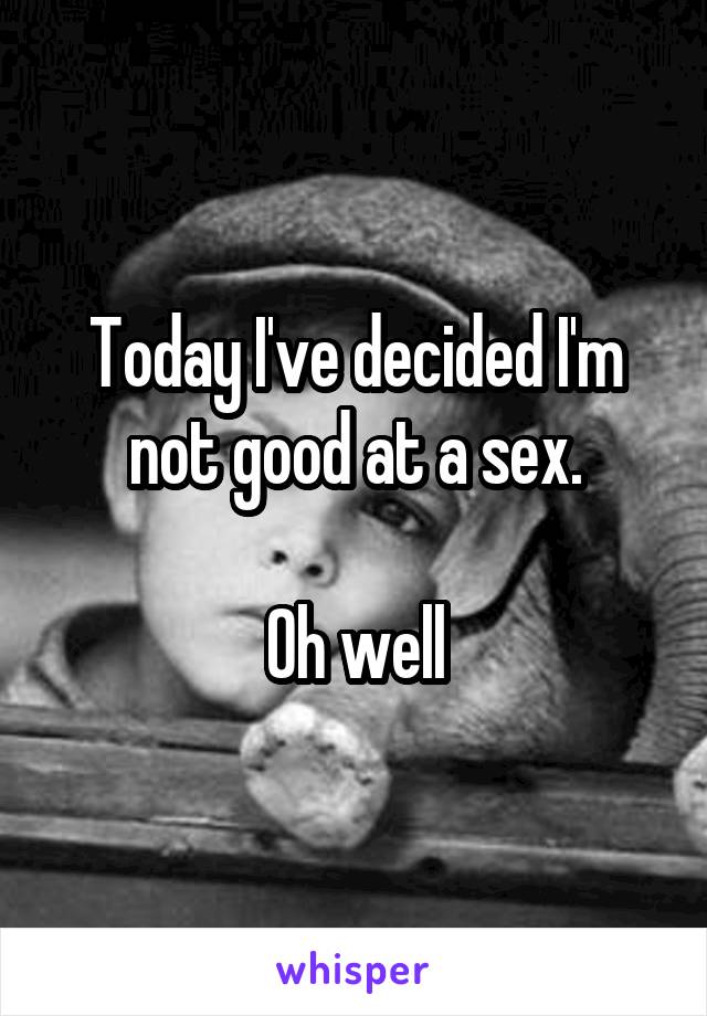 Today I've decided I'm not good at a sex.

Oh well