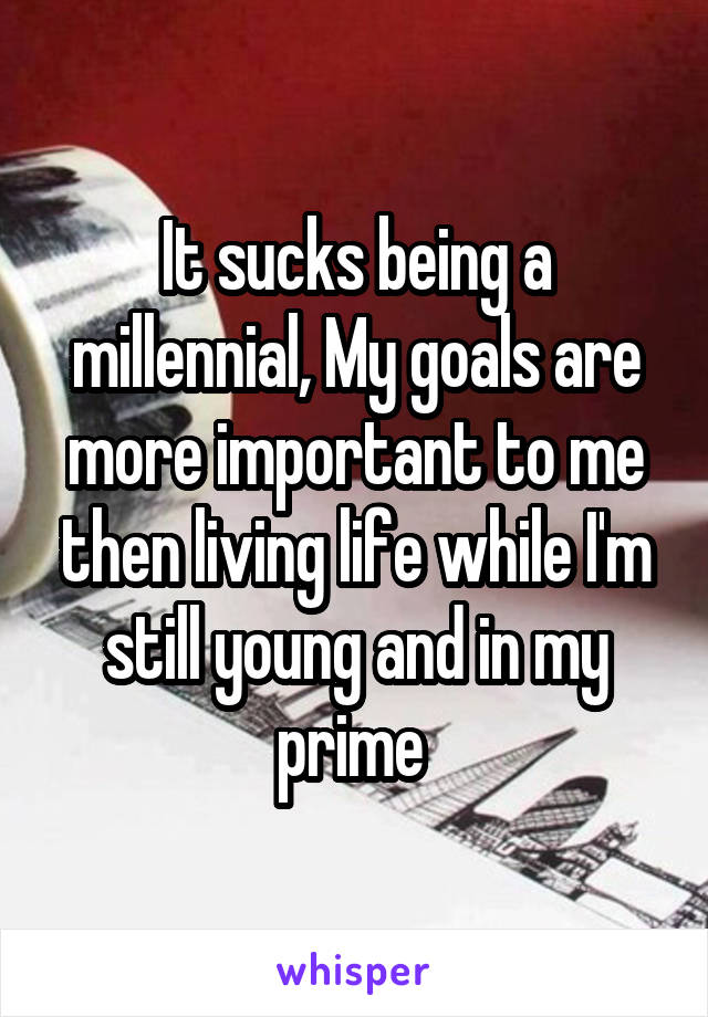It sucks being a millennial, My goals are more important to me then living life while I'm still young and in my prime 