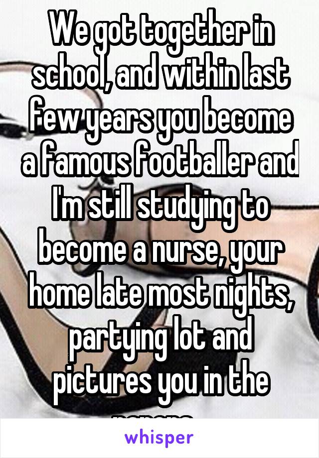 We got together in school, and within last few years you become a famous footballer and I'm still studying to become a nurse, your home late most nights, partying lot and pictures you in the papers.. 