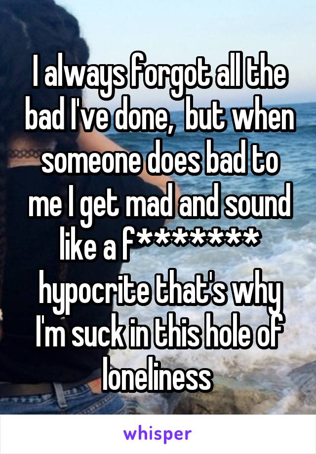 I always forgot all the bad I've done,  but when someone does bad to me I get mad and sound like a f******* hypocrite that's why I'm suck in this hole of loneliness 