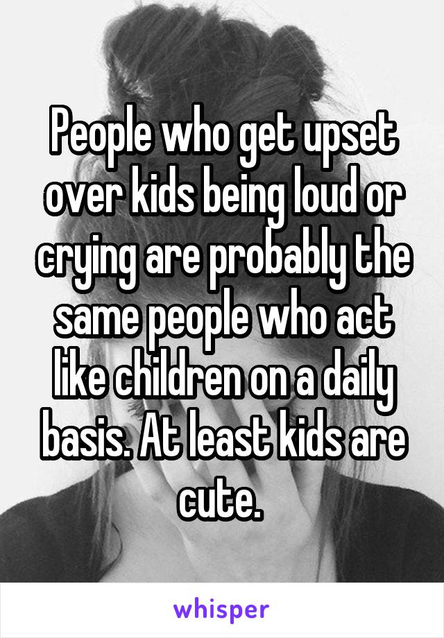 People who get upset over kids being loud or crying are probably the same people who act like children on a daily basis. At least kids are cute. 