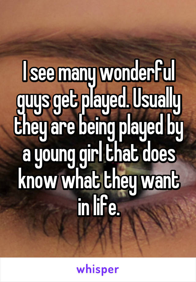 I see many wonderful guys get played. Usually they are being played by a young girl that does know what they want in life.