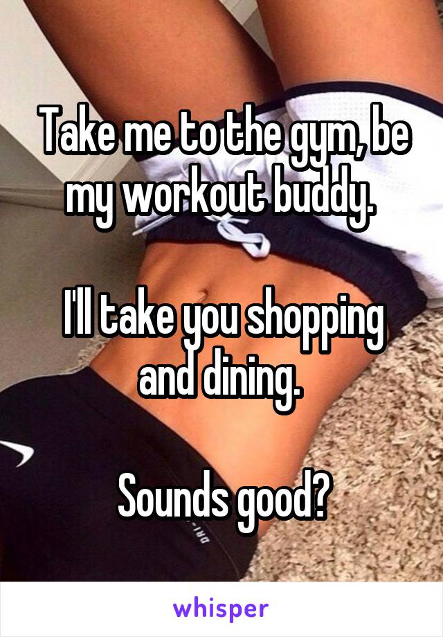 Take me to the gym, be my workout buddy. 

I'll take you shopping and dining. 

Sounds good?