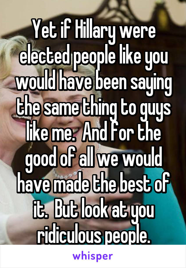 Yet if Hillary were elected people like you would have been saying the same thing to guys like me.  And for the good of all we would have made the best of it.  But look at you ridiculous people.