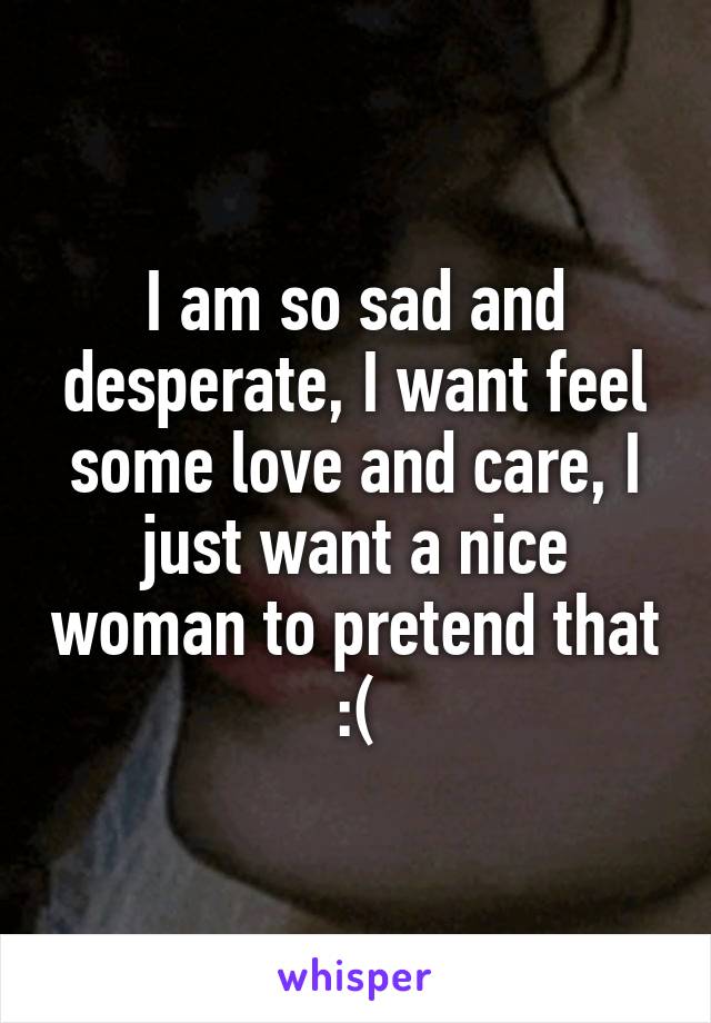 I am so sad and desperate, I want feel some love and care, I just want a nice woman to pretend that :(