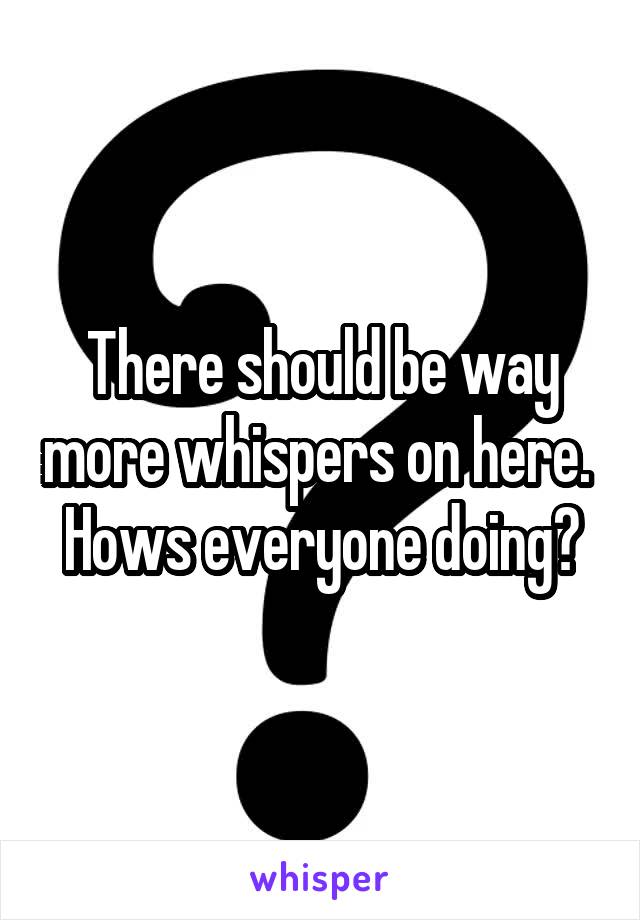 There should be way more whispers on here. 
Hows everyone doing?