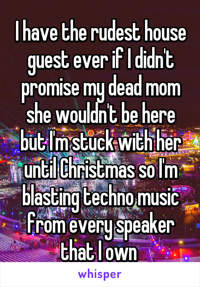 I have the rudest house guest ever if I didn't promise my dead mom she wouldn't be here but I'm stuck with her until Christmas so I'm blasting techno music from every speaker that I own 