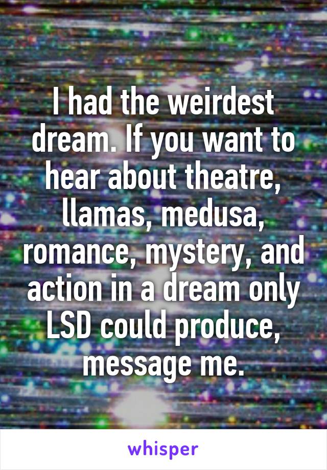 I had the weirdest dream. If you want to hear about theatre, llamas, medusa, romance, mystery, and action in a dream only LSD could produce, message me.