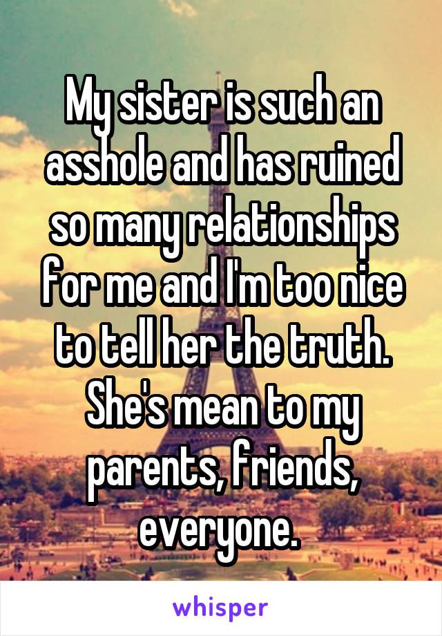 My sister is such an asshole and has ruined so many relationships for me and I'm too nice to tell her the truth. She's mean to my parents, friends, everyone. 
