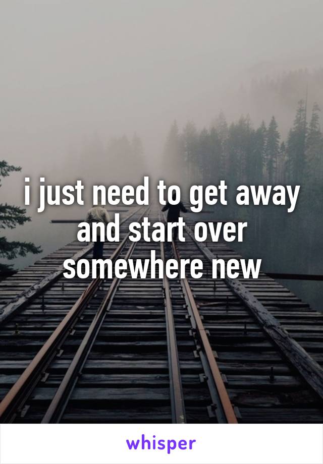 i just need to get away and start over somewhere new