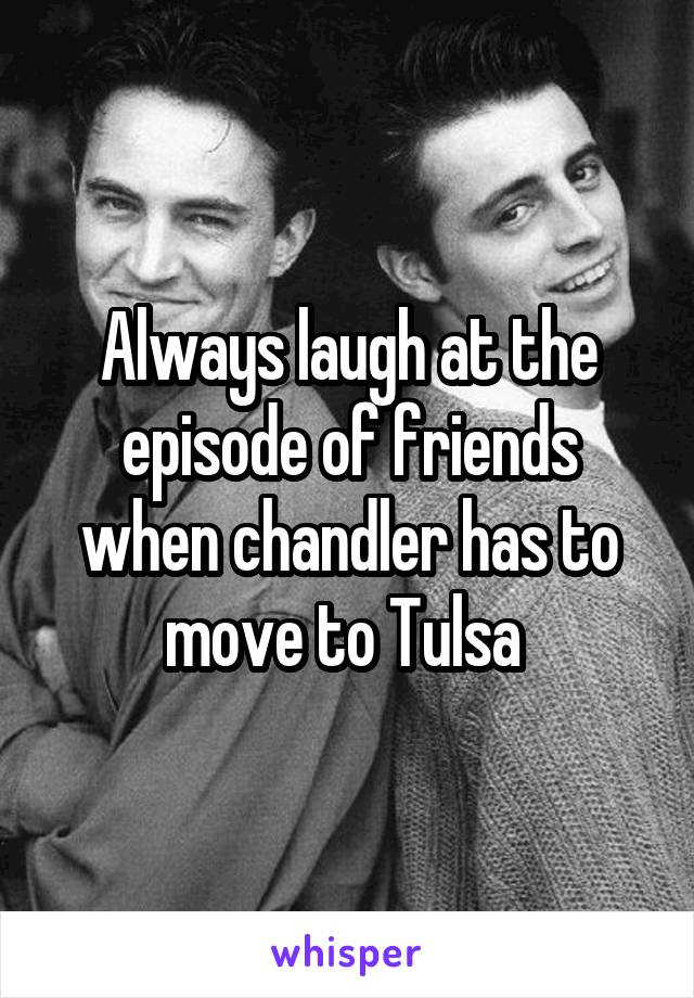 Always laugh at the episode of friends when chandler has to move to Tulsa 