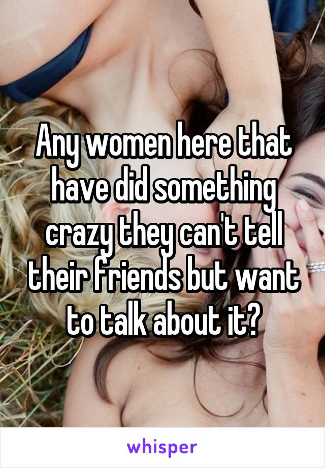 Any women here that have did something crazy they can't tell their friends but want to talk about it?
