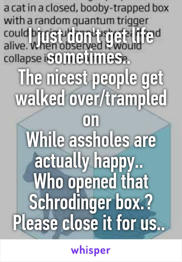 I just don't get life sometimes.. 
The nicest people get walked over/trampled on
While assholes are actually happy.. 
Who opened that Schrodinger box.? Please close it for us.. 