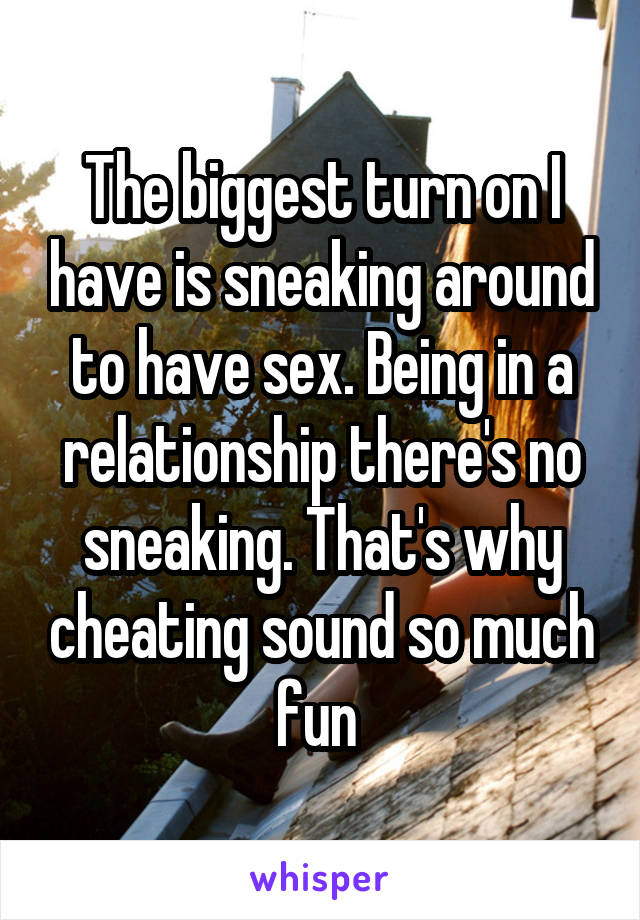 The biggest turn on I have is sneaking around to have sex. Being in a relationship there's no sneaking. That's why cheating sound so much fun 