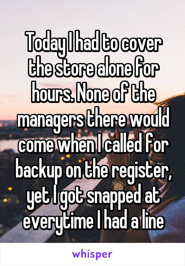 Today I had to cover the store alone for hours. None of the managers there would come when I called for backup on the register, yet I got snapped at everytime I had a line