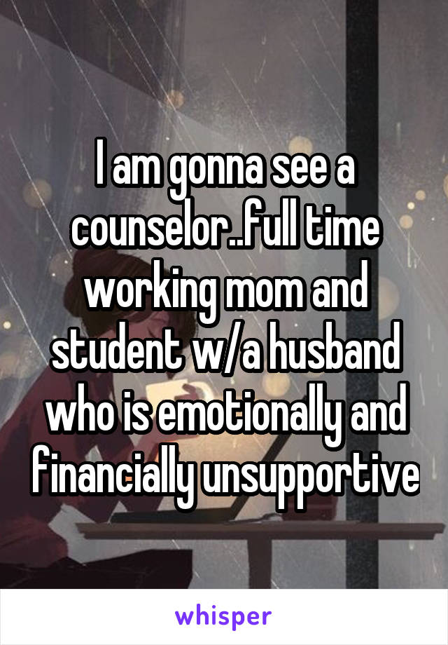 I am gonna see a counselor..full time
working mom and student w/a husband who is emotionally and financially unsupportive