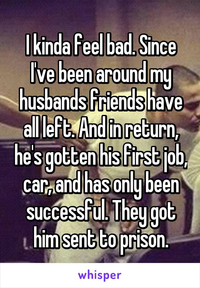 I kinda feel bad. Since I've been around my husbands friends have all left. And in return, he's gotten his first job, car, and has only been successful. They got him sent to prison.