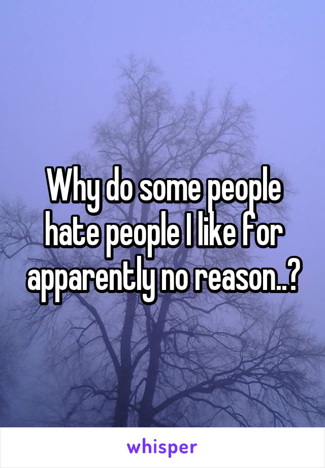 Why do some people hate people I like for apparently no reason..?