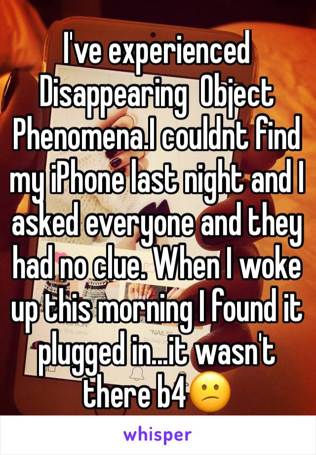 I've experienced  Disappearing  Object Phenomena.I couldnt find my iPhone last night and I asked everyone and they had no clue. When I woke up this morning I found it plugged in...it wasn't there b4😕