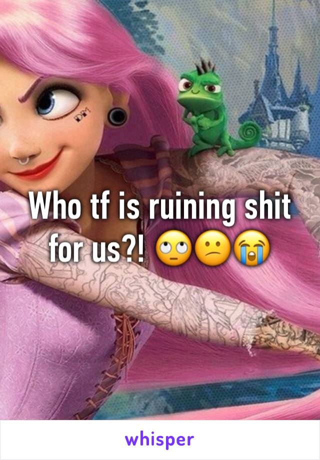 Who tf is ruining shit for us?! 🙄😕😭