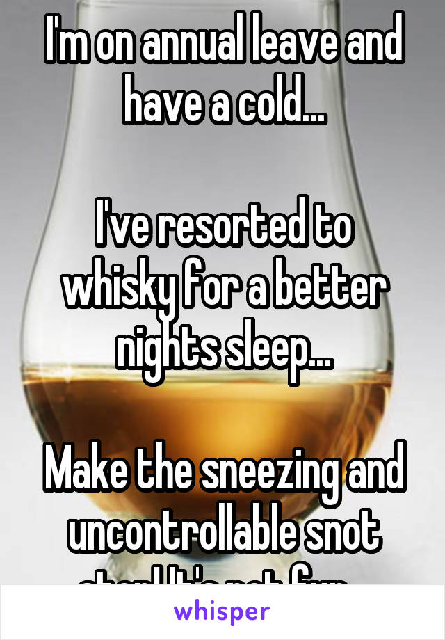 I'm on annual leave and have a cold...

I've resorted to whisky for a better nights sleep...

Make the sneezing and uncontrollable snot stop! It's not fun...