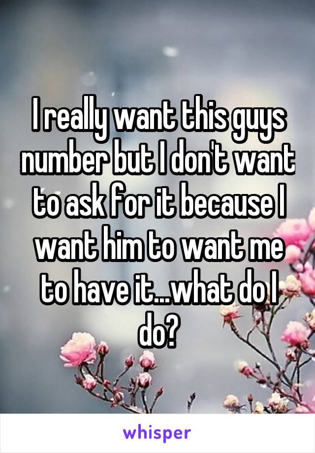 I really want this guys number but I don't want to ask for it because I want him to want me to have it...what do I do?
