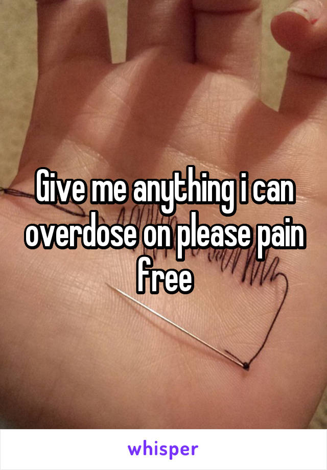 Give me anything i can overdose on please pain free