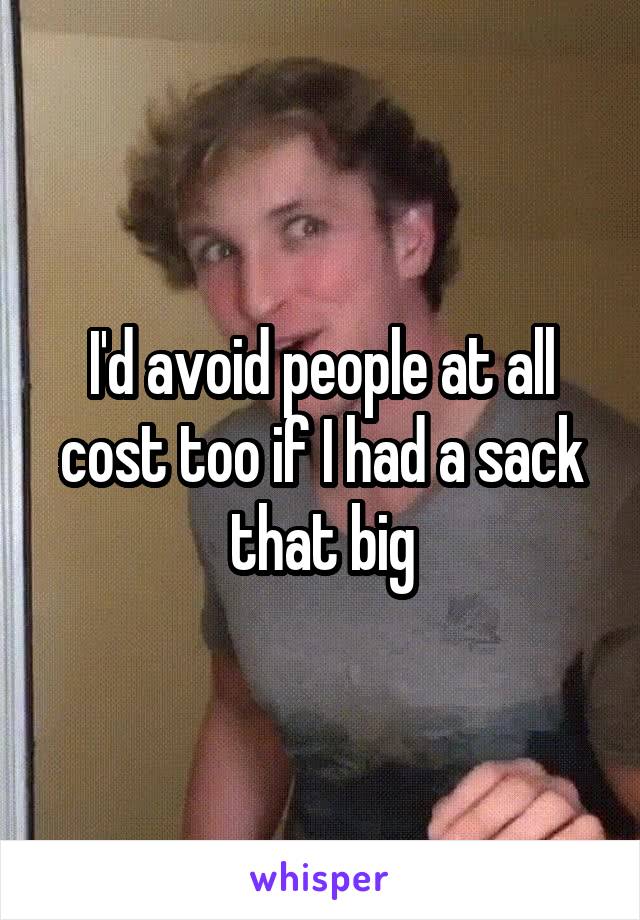 I'd avoid people at all cost too if I had a sack that big