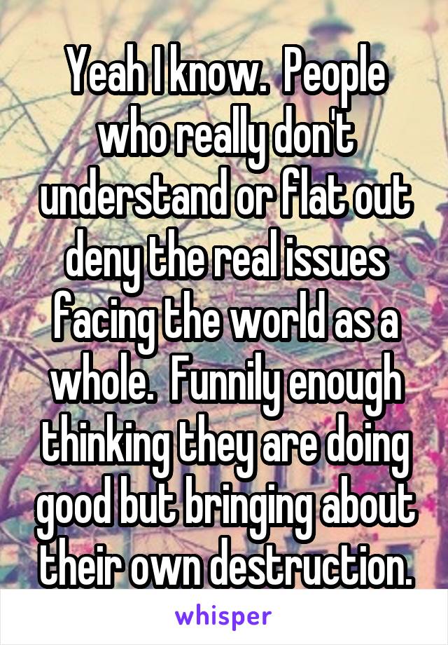 Yeah I know.  People who really don't understand or flat out deny the real issues facing the world as a whole.  Funnily enough thinking they are doing good but bringing about their own destruction.