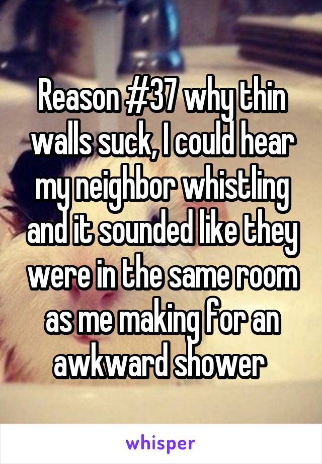 Reason #37 why thin walls suck, I could hear my neighbor whistling and it sounded like they were in the same room as me making for an awkward shower 