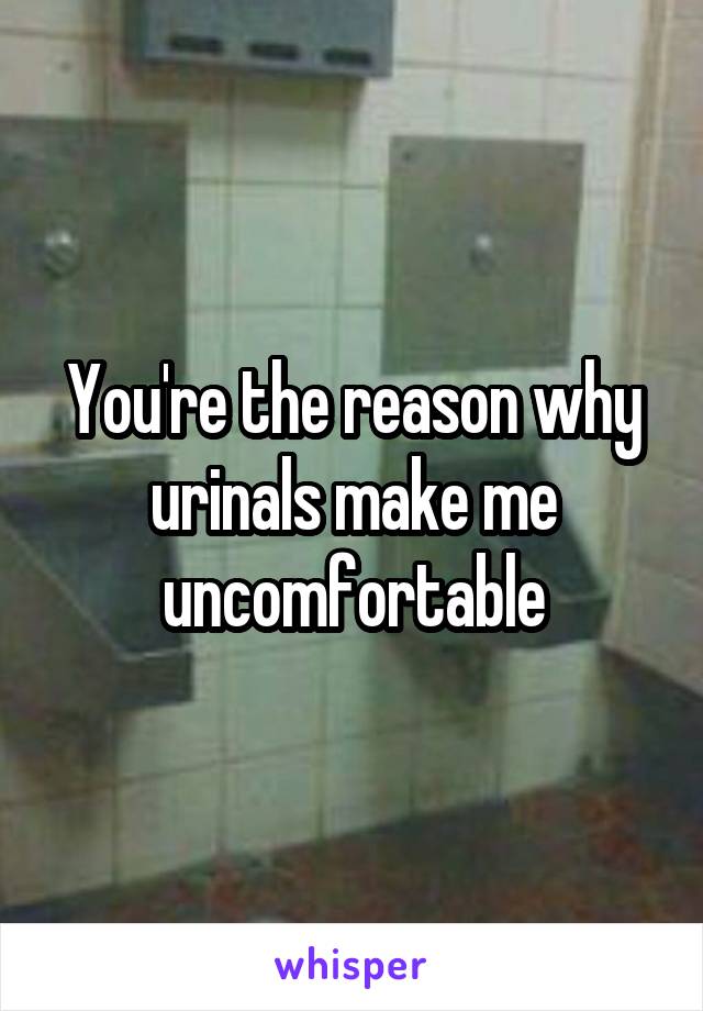 You're the reason why urinals make me uncomfortable
