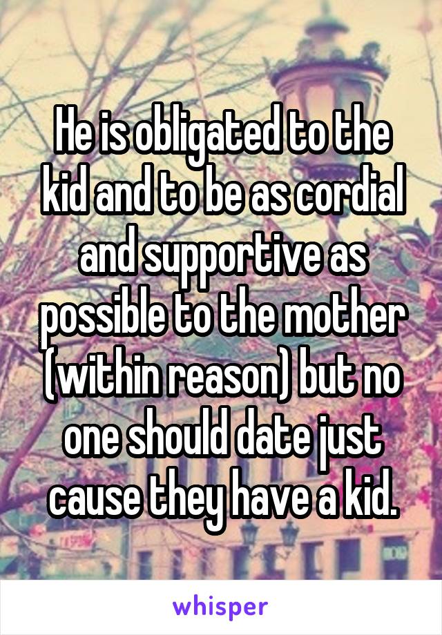 He is obligated to the kid and to be as cordial and supportive as possible to the mother (within reason) but no one should date just cause they have a kid.