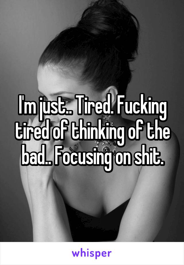 I'm just.. Tired. Fucking tired of thinking of the bad.. Focusing on shit.