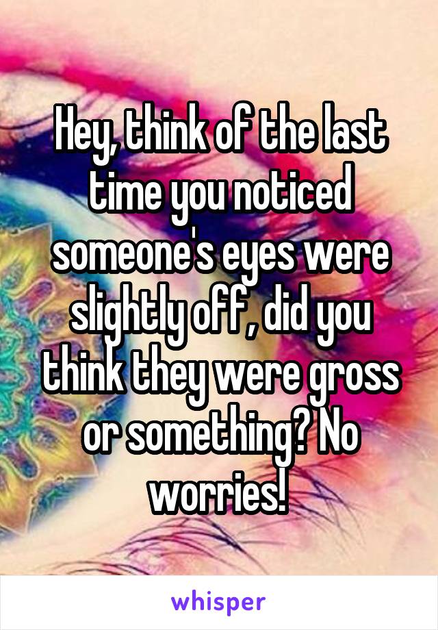 Hey, think of the last time you noticed someone's eyes were slightly off, did you think they were gross or something? No worries! 