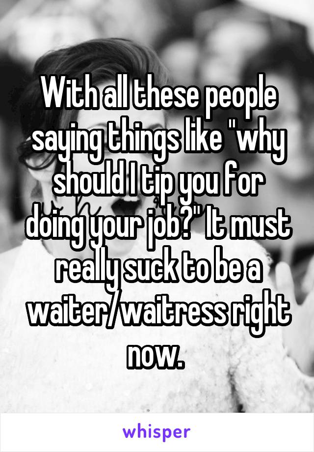 With all these people saying things like "why should I tip you for doing your job?" It must really suck to be a waiter/waitress right now. 