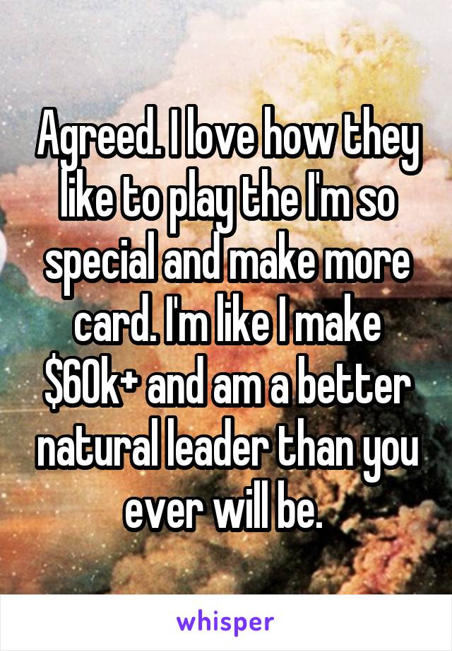 Agreed. I love how they like to play the I'm so special and make more card. I'm like I make $60k+ and am a better natural leader than you ever will be. 