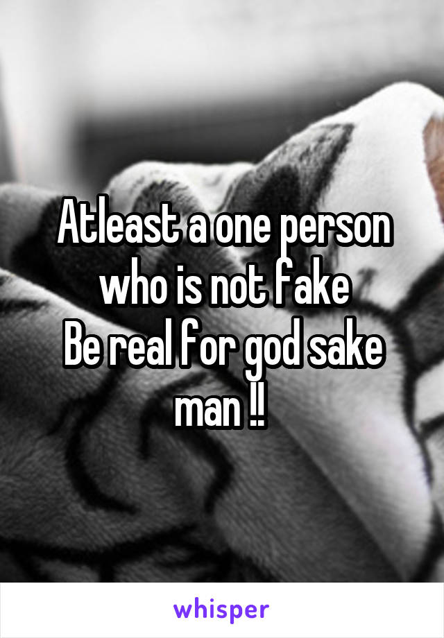 Atleast a one person who is not fake
Be real for god sake man !! 