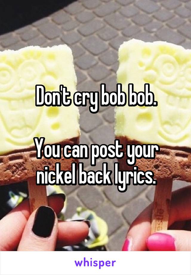 Don't cry bob bob.

You can post your nickel back lyrics.