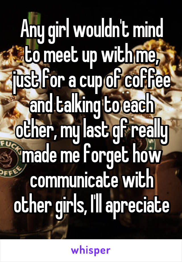 Any girl wouldn't mind to meet up with me, just for a cup of coffee and talking to each other, my last gf really made me forget how communicate with other girls, I'll apreciate  