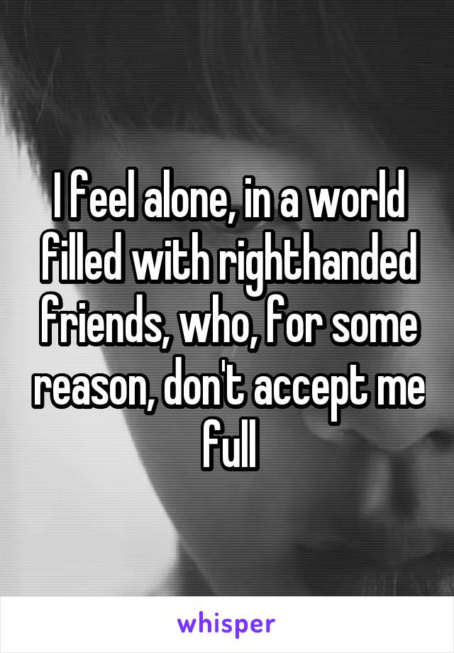 I feel alone, in a world filled with righthanded friends, who, for some reason, don't accept me full