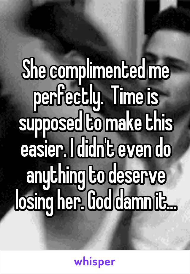 She complimented me perfectly.  Time is supposed to make this easier. I didn't even do anything to deserve losing her. God damn it...