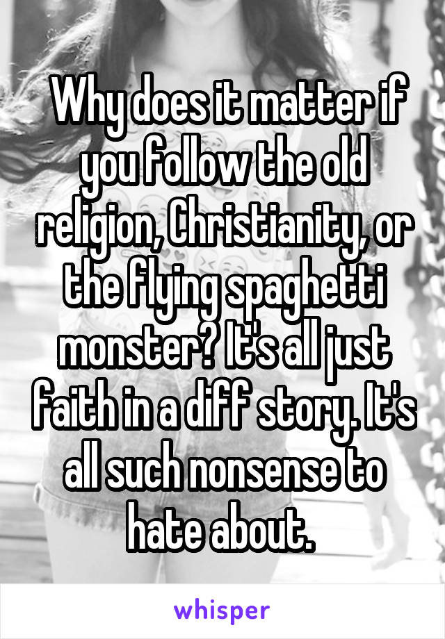  Why does it matter if you follow the old religion, Christianity, or the flying spaghetti monster? It's all just faith in a diff story. It's all such nonsense to hate about. 