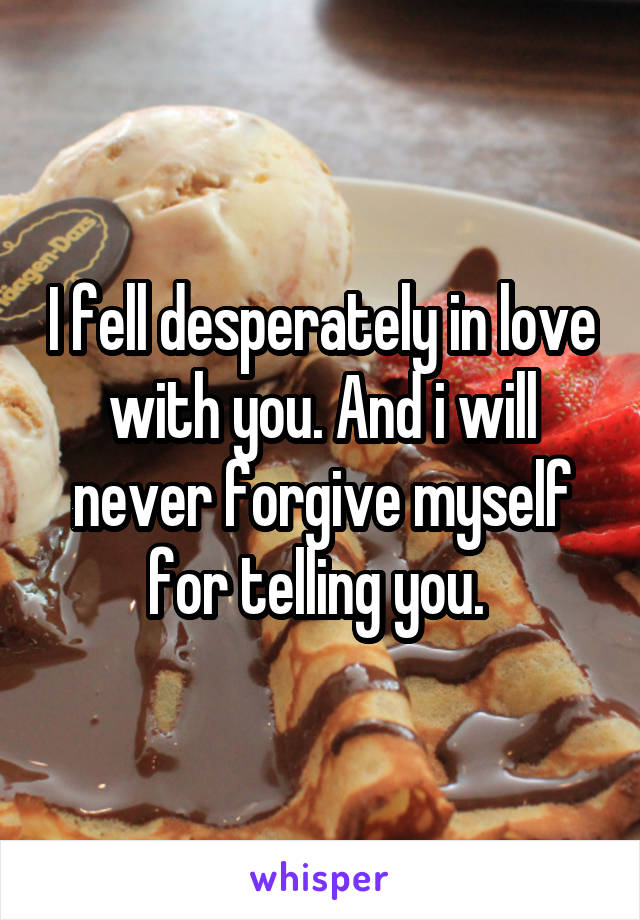 I fell desperately in love with you. And i will never forgive myself for telling you. 
