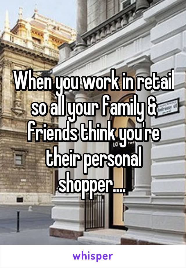 When you work in retail so all your family & friends think you're their personal shopper.... 