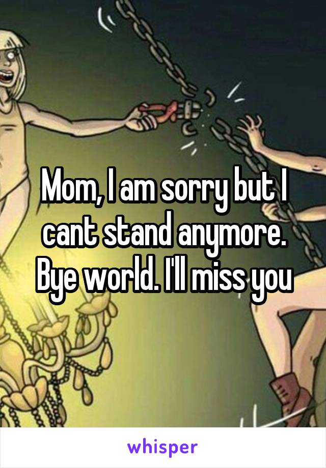 Mom, I am sorry but I cant stand anymore. Bye world. I'll miss you